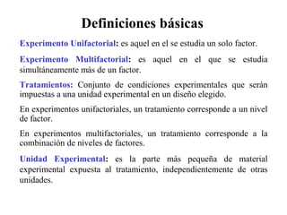 Experimento Unifactorial: es aquel en el se estudia un solo factor.
Experimento Multifactorial: es aquel en el que se estudia
simultáneamente más de un factor.
Tratamientos: Conjunto de condiciones experimentales que serán
impuestas a una unidad experimental en un diseño elegido.
En experimentos unifactoriales, un tratamiento corresponde a un nivel
de factor.
En experimentos multifactoriales, un tratamiento corresponde a la
combinación de niveles de factores.
Unidad Experimental: es la parte más pequeña de material
experimental expuesta al tratamiento, independientemente de otras
unidades.
Definiciones básicas
 