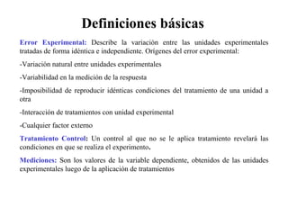 Error Experimental: Describe la variación entre las unidades experimentales
tratadas de forma idéntica e independiente. Orígenes del error experimental:
-Variación natural entre unidades experimentales
-Variabilidad en la medición de la respuesta
-Imposibilidad de reproducir idénticas condiciones del tratamiento de una unidad a
otra
-Interacción de tratamientos con unidad experimental
-Cualquier factor externo
Tratamiento Control: Un control al que no se le aplica tratamiento revelará las
condiciones en que se realiza el experimento.
Mediciones: Son los valores de la variable dependiente, obtenidos de las unidades
experimentales luego de la aplicación de tratamientos
Definiciones básicas
 