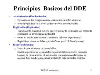 DOX 6E Montgomery 8
Principios Basicos del DDE
• Aleatorizacion (Randomization)
– Ejecución de los ensayos en un experimento en orden aleatorio
– Idea de equilibrar los efectos de las variables no controladas.
• Replicación (Replication)
– Tamaño de la muestra ( mejora la precisión de la estimación del efecto, la
estimación de error o ruido de fondo)
– como un medio para estimar la variancia del error experimental
– Replication versus medidas repetidas? (see page 13, Montgomery)
• Bloqueo (Blocking)
– Hacer frenta a factores no controlables
– Dividir o particionar las unidades experimentales en grupos llamados
bloques de modo que las observaciones realizadas en cada bloque se
realicen bajo condiciones experimentales lo más parecidas posibles.
 