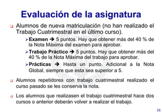 Evaluación de la asignatura
q  Alumnos de nueva matriculación (no han realizado el
Trabajo Cuatrimestral en el último curso).
Ø Examen è 5 puntos. Hay que obtener más del 40 % de
la Nota Máxima del examen para aprobar.
Ø Trabajo Práctico è 5 puntos. Hay que obtener más del
40 % de la Nota Máxima del trabajo para aprobar.
Ø Prácticas è Hasta un punto. Adicional a la Nota
Global, siempre que esta sea superior a 5.
q  Alumnos repetidores con trabajo cuatrimestral realizado el
curso pasado se les conserva la nota.
q  Los alumnos que realizasen el trabajo cuatrimestral hace dos
cursos o anterior deberán volver a realizar el trabajo.
16	
  
 