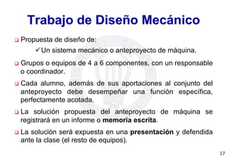 Trabajo de Diseño Mecánico
q  Propuesta de diseño de:
ü Un sistema mecánico o anteproyecto de máquina.
q  Grupos o equipos de 4 a 6 componentes, con un responsable
o coordinador.
q  Cada alumno, además de sus aportaciones al conjunto del
anteproyecto debe desempeñar una función específica,
perfectamente acotada.
q  La solución propuesta del anteproyecto de máquina se
registrará en un informe o memoria escrita.
q  La solución será expuesta en una presentación y defendida
ante la clase (el resto de equipos).
17	
  
 