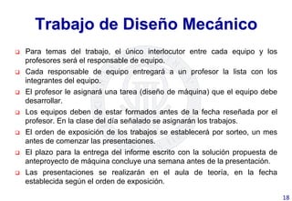 Trabajo de Diseño Mecánico
q  Para temas del trabajo, el único interlocutor entre cada equipo y los
profesores será el responsable de equipo.
q  Cada responsable de equipo entregará a un profesor la lista con los
integrantes del equipo.
q  El profesor le asignará una tarea (diseño de máquina) que el equipo debe
desarrollar.
q  Los equipos deben de estar formados antes de la fecha reseñada por el
profesor. En la clase del día señalado se asignarán los trabajos.
q  El orden de exposición de los trabajos se establecerá por sorteo, un mes
antes de comenzar las presentaciones.
q  El plazo para la entrega del informe escrito con la solución propuesta de
anteproyecto de máquina concluye una semana antes de la presentación.
q  Las presentaciones se realizarán en el aula de teoría, en la fecha
establecida según el orden de exposición.
18	
  
 