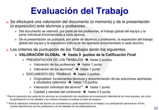 Evaluación del Trabajo
q  Se efectuará una valoración del documento (o memoria) y de la presentación
(o exposición) ante alumnos y profesores.
Ø  Del documento se valorará, por parte de los profesores, el trabajo global del equipo y la
parte individual encomendada a cada alumno.
Ø  De la presentación se puntuará, por parte de alumnos y profesores, la exposición del trabajo
global del equipo y la exposición individual del apartado encomendado a cada alumno.
q  Los criterios de puntuación de los Trabajos serán los siguientes:
Ø  VALORACIÓN GLOBAL è hasta 5 puntos de la Calificación Final
Ø  PRESENTACIÓN DE LOS TRABAJOS è hasta 2 puntos.
Ø  Valoración de los profesores è hasta 1 punto
Ø  Valoración de los alumnos* è hasta 1 punto
Ø  DOCUMENTO DEL TRABAJO è hasta 3 puntos.
Ø  Originalidad, fundamentos técnicos y documentación de las soluciones aportadas
y resultados obtenidos è hasta 1.5 puntos
Ø  Valoración individual del alumno** è hasta 1 punto
Ø  Calidad y claridad del continente è hasta 0.5 punto
* Para la valoración por parte de los alumnos se considerarán los resultados de la evaluación obtenida de los otros equipos, así como
la participación en los debates y los criterios tomados al evaluar al resto de equipos.
** Para la valoración individual del alumno se considerará su parte específica en el trabajo y su participación personal en el foro,
correos electrónicos con los profesores o en los debates de las presentaciones.
19	
  
 