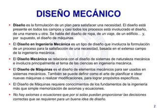 DISEÑO MECÁNICO
§  Diseño es la formulación de un plan para satisfacer una necesidad. El diseño está
presente en todos los campos y casi todos los procesos está involucrado el diseño,
de una manera u otra. Se habla del diseño de ropa, de un viaje, de un edificio… y,
por supuesto, el diseño de máquinas.
§  El Diseño en Ingeniería Mecánica es un tipo de diseño que involucra la formulación
de un proceso para la satisfacción de una necesidad, basada en el extenso campo
de la ingeniería mecánica.
§  El Diseño Mecánico se relaciona con el diseño de sistemas de naturaleza mecánica
e involucra principalmente el tema de las ciencias en ingeniería mecánica.
§  El Diseño de Máquinas es el diseño de elementos mecánicos para ser usados en
sistemas mecánicos. También se puede definir como el arte de planificar e idear
nuevas máquinas o realizar modificaciones, para lograr propósitos específicos.
§  El Diseño de Máquinas requiere conocimientos de los fundamentos de la ingeniería
más que simple memorización de axiomas y ecuaciones.
§  No hay axiomas o ecuaciones que por si solas puedan proporcionar las decisiones
correctas que se requieren para un buena idea de diseño.
2	
  
 
