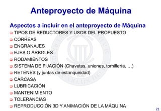 Anteproyecto de Máquina
Aspectos a incluir en el anteproyecto de Máquina
q  TIPOS DE REDUCTORES Y USOS DEL PROPUESTO
q  CORREAS
q  ENGRANAJES
q  EJES O ÁRBOLES
q  RODAMIENTOS
q  SISTEMA DE FIJACIÓN (Chavetas, uniones, tornillería, …)
q  RETENES (y juntas de estanqueidad)
q  CARCASA
q  LUBRICACIÓN
q  MANTENIMIENTO
q  TOLERANCIAS
q  REPRODUCCIÓN 3D Y ANIMACIÓN DE LA MÁQUINA
21	
  
 