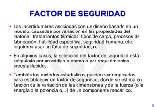 FACTOR DE SEGURIDAD
§  Las incertidumbres asociadas con un diseño basado en un
modelo, causadas por variación en las propiedades del
material, tratamientos térmicos, tipos de carga, procesos de
fabricación, fiabilidad específica, seguridad humana, etc.
requieren usar un fator de seguridad, n.
§  En algunos casos, la selección del factor de seguridad está
estipulado por un código o norma o por requerimientos
preestablecidos.
§  También los métodos estadísticos pueden ser empleados
para establaecer un factor de seguridad, donde se estima en
función de la variación de las dimensiones y de la fuerza (o la
energía o la potencia o…) de un componente mecánico.
3	
  
 