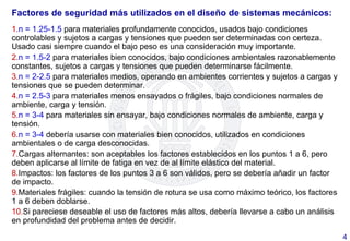 Factores de seguridad más utilizados en el diseño de sistemas mecánicos:
1. n = 1.25-1.5 para materiales profundamente conocidos, usados bajo condiciones
controlables y sujetos a cargas y tensiones que pueden ser determinadas con certeza.
Usado casi siempre cuando el bajo peso es una consideración muy importante.
2. n = 1.5-2 para materiales bien conocidos, bajo condiciones ambientales razonablemente
constantes, sujetos a cargas y tensiones que pueden determinarse fácilmente.
3. n = 2-2.5 para materiales medios, operando en ambientes corrientes y sujetos a cargas y
tensiones que se pueden determinar.
4. n = 2.5-3 para materiales menos ensayados o frágiles, bajo condiciones normales de
ambiente, carga y tensión.
5. n = 3-4 para materiales sin ensayar, bajo condiciones normales de ambiente, carga y
tensión.
6. n = 3-4 debería usarse con materiales bien conocidos, utilizados en condiciones
ambientales o de carga desconocidas.
7. Cargas alternantes: son aceptables los factores establecidos en los puntos 1 a 6, pero
deben aplicarse al límite de fatiga en vez de al límite elástico del material.
8. Impactos: los factores de los puntos 3 a 6 son válidos, pero se debería añadir un factor
de impacto.
9. Materiales frágiles: cuando la tensión de rotura se usa como máximo teórico, los factores
1 a 6 deben doblarse.
10. Si pareciese deseable el uso de factores más altos, debería llevarse a cabo un análisis
en profundidad del problema antes de decidir.
4	
  
 
