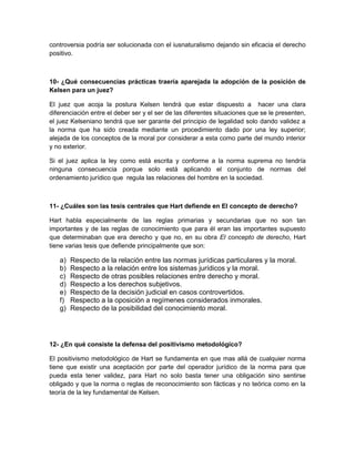 controversia podría ser solucionada con el iusnaturalismo dejando sin eficacia el derecho
positivo.



10- ¿Qué consecuencias prácticas traería aparejada la adopción de la posición de
Kelsen para un juez?

El juez que acoja la postura Kelsen tendrá que estar dispuesto a hacer una clara
diferenciación entre el deber ser y el ser de las diferentes situaciones que se le presenten,
el juez Kelseniano tendrá que ser garante del principio de legalidad solo dando validez a
la norma que ha sido creada mediante un procedimiento dado por una ley superior;
alejada de los conceptos de la moral por considerar a esta como parte del mundo interior
y no exterior.

Si el juez aplica la ley como está escrita y conforme a la norma suprema no tendría
ninguna consecuencia porque solo está aplicando el conjunto de normas del
ordenamiento jurídico que regula las relaciones del hombre en la sociedad.



11- ¿Cuáles son las tesis centrales que Hart defiende en El concepto de derecho?

Hart habla especialmente de las reglas primarias y secundarias que no son tan
importantes y de las reglas de conocimiento que para él eran las importantes supuesto
que determinaban que era derecho y que no, en su obra El concepto de derecho, Hart
tiene varias tesis que defiende principalmente que son:

   a)   Respecto de la relación entre las normas jurídicas particulares y la moral.
   b)   Respecto a la relación entre los sistemas jurídicos y la moral.
   c)   Respecto de otras posibles relaciones entre derecho y moral.
   d)   Respecto a los derechos subjetivos.
   e)   Respecto de la decisión judicial en casos controvertidos.
   f)   Respecto a la oposición a regímenes considerados inmorales.
   g)   Respecto de la posibilidad del conocimiento moral.




12- ¿En qué consiste la defensa del positivismo metodológico?

El positivismo metodológico de Hart se fundamenta en que mas allá de cualquier norma
tiene que existir una aceptación por parte del operador jurídico de la norma para que
pueda esta tener validez, para Hart no solo basta tener una obligación sino sentirse
obligado y que la norma o reglas de reconocimiento son fácticas y no teórica como en la
teoría de la ley fundamental de Kelsen.
 