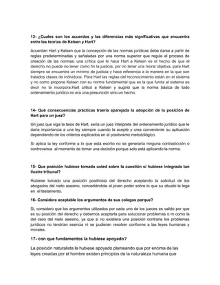 13- ¿Cuales son los acuerdos y las diferencias más significativas que encuentra
entre las teorías de Kelsen y Hart?

Acuerdan Hart y Kelsen que la concepción de las normas jurídicas debe darse a partir de
reglas predeterminadas y señaladas por una norma superior que regule el proceso de
creación de las normas; una crítica que le hace Hart a Kelsen es el hecho de que el
derecho no puede no tener como fin la justicia, por no tener una moral objetiva, para Hart
siempre se encuentra un mínimo de justicia y hace referencia a la manera en la que son
tratados clases de individuos. Para Hart las reglas del reconocimiento están en el sistema
y no como propone Kelsen con su norma fundamental que es la que funda al sistema es
decir no la incorpora.Hart criticó a Kelsen y sugirió que la norma básica de todo
ordenamiento jurídico no era una presunción sino un hecho.



14- Qué consecuencias prácticas traería aparejada la adopción de la posición de
Hart para un juez?

Un juez que siga la tesis de Hart, sería un juez intérprete del ordenamiento jurídico que le
daría importancia a una ley siempre cuando la acepte y crea conveniente su aplicación
dependiendo de los criterios explicados en el positivismo metodológico.

Si aplica la ley conforme a lo que está escrito no se generaría ninguna contradicción o
controversia al momento de tomar una decisión porque solo está aplicando la norma.



15- Que posición hubiese tomado usted sobre la cuestión si hubiese integrado tan
ilustre tribunal?

Hubiese tomado una posición positivista del derecho aceptando la solicitud de los
abogados del nieto asesino, concediéndole al joven poder sobre lo que su abuelo le lega
en el testamento.

16- Considera aceptable los argumentos de sus colegas porque?

Si, considero que los argumentos utilizados por cada uno de los jueces es valido por que
es su posición del derecho y debemos aceptarla para solucionar problemas o m como la
del caso del nieto asesino, ya que si no existiera una posición contraria los problemas
jurídicos no tendrían esencia ni se pudieran resolver conforme a las leyes humanas y
morales.

17- con que fundamentos la hubiese apoyado?

La posición naturalista la hubiese apoyado planteando que por encima de las
leyes creadas por el hombre existen principios de la naturaleza humana que
 