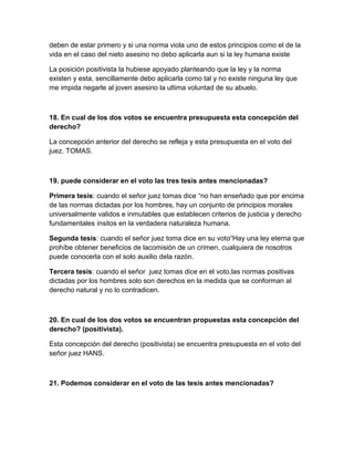 deben de estar primero y si una norma viola uno de estos principios como el de la
vida en el caso del nieto asesino no debo aplicarla aun si la ley humana existe

La posición positivista la hubiese apoyado planteando que la ley y la norma
existen y esta, sencillamente debo aplicarla como tal y no existe ninguna ley que
me impida negarle al joven asesino la ultima voluntad de su abuelo.



18. En cual de los dos votos se encuentra presupuesta esta concepción del
derecho?

La concepción anterior del derecho se refleja y esta presupuesta en el voto del
juez. TOMAS.



19. puede considerar en el voto las tres tesis antes mencionadas?

Primera tesis: cuando el señor juez tomas dice “no han enseñado que por encima
de las normas dictadas por los hombres, hay un conjunto de principios morales
universalmente validos e inmutables que establecen criterios de justicia y derecho
fundamentales ínsitos en la verdadera naturaleza humana.

Segunda tesis: cuando el señor juez toma dice en su voto“Hay una ley eterna que
prohíbe obtener beneficios de lacomisión de un crimen, cualquiera de nosotros
puede conocerla con el solo auxilio dela razón.

Tercera tesis: cuando el señor juez tomas dice en el voto,las normas positivas
dictadas por los hombres solo son derechos en la medida que se conforman al
derecho natural y no lo contradicen.



20. En cual de los dos votos se encuentran propuestas esta concepción del
derecho? (positivista).

Esta concepción del derecho (positivista) se encuentra presupuesta en el voto del
señor juez HANS.



21. Podemos considerar en el voto de las tesis antes mencionadas?
 