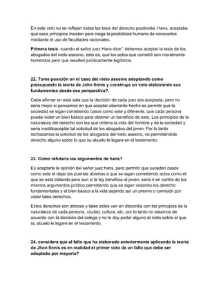 En este voto no se reflejan todas las tesis del derecho positivista. Hans, aceptaba
que esos principios insisten pero niega la posibilidad humana de conocerlos
mediante el uso de facultades racionales.

Primera tesis: cuando el señor juez Hans dice:” debemos aceptar la tesis de los
abogados del nieto asesino, esto es, que los actos que cometió son moralmente
horrendos pero que resulten jurídicamente legítimos.



22. Tome posición en el caso del nieto asesino adoptando como
presupuesto la teoría de John finnis y construya un voto elaborando sus
fundamentos desde esa perspectiva?.

Cabe afirmar en esta sala que la decisión de cada juez era aceptada, pero no
seria mejor si pensamos en que aceptar aberrante hecho es permitir que la
sociedad se sigan cometiendo casos como este y diferente, que cada persona
pueda violar un bien básico para obtener un beneficio de esto. Los principios de la
naturaleza del derecho son los que ordena la vida del hombre y de la sociedad y
seria insólitoaceptar tal solicitud de los abogados del joven. Por lo tanto
rechazamos la solicitud de los abogados del nieto asesino, no permitiéndole
derecho alguno sobre lo que su abuelo le legara en el testamento.



23. Como refutaría los argumentos de hans?

Es aceptarle la opinión del señor juez hans, pero permitir que sucedan casos
como este el dejar las puertas abiertas a que se sigan cometiendo actos como el
que se esta tratando pero aun si la ley beneficia al joven, seria ir en contra de los
mismos argumentos jurídico permitiendo que se sigan violando los derecho
fundamentales y el bien básico a la vida dejando así un premio o comisión por
violar tales derechos.

Estos derechos son atroces y tales actos van en discordia con los principios de la
naturaleza de cada persona, ciudad, cultura, etc. por lo tanto no estamos de
acuerdo con la decisión del colega y no le doy poder alguno al nieto sobre al que
su abuelo le legare en el testamento.



24. considera que el fallo que ha elaborado anteriormente aplicando la teoría
de Jhon finnis es en realidad el primer voto de un fallo que debe ser
adoptado por mayoría?
 
