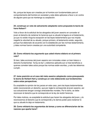 No, porque las leyes son creadas por el hombre son fundamentales para el
comportamiento del hombre en sociedad y esta debe aplicarse a favor o en contra
de alguien para que se mantenga su aceptación.



25. construya un voto de salvamento adoptante como propuesta la teoría de
hans Kelsen?

Voto a favor de la solicitud de los abogados del joven asesino en conceder al
joven el derecho de reclamar la herencia que su abuelo le legara en el testamento,
ya que no existe ninguna excepción en las leyes testamentaria que nos impida
negarle la voluntad de su abuelo, porque primero, el testamento existe, segundo,
porque fue elaborado de acuerdo con lo establecido por las normas testamentaria,
y tales normas fueron creadas por una autoridad competente.



26. Como refutaría los argumento que usted mismo elaboro en el primero
voto?

Si bien, tales acciones del joven asesino son inmorales violan un bien básico o
derecho fundamental, “la ley es ley” y debemos aplicarla aun si trae beneficios a
quienes cometen tales actos porque las normas están escritas, y solo las debemos
cumplir.



27. tome posición en el caso del nieto asesino adoptando como presupuesto
la teoría de Herbert Hart y construya un voto elaborando sus fundamentos
sobre estas perspectivas.

Es aceptable la opinión de los jueces en este caso, pero las leyes testamentarias
están reconociendo un derecho, que por regla le corresponde al joven asesino, así
sus actuaciones tengan consigo antecedentes morales. Por lo tanto, se debe
reconocer el derecho que le corresponde en la ley de recibir herencia.

Por tales motivos, es aceptable la solicitud que hacen los abogados del joven, y le
reconocemos el derecho que le corresponde y le damos poder para reclamar lo
que su abuelo le dejo en testamento.

28. Como refutaría los argumentos de tomas y como se diferenciarían de las
razones que aparta hans?
 