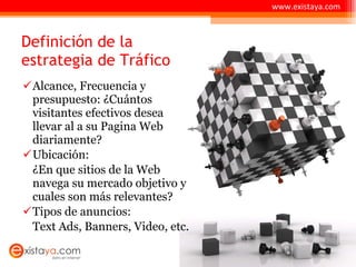 Definición de la estrategia de Tráfico Alcance, Frecuencia y presupuesto: ¿Cuántos visitantes efectivos desea llevar al a su Pagina Web diariamente? Ubicación:  ¿En que sitios de la Web navega su mercado objetivo y cuales son más relevantes? Tipos de anuncios: Text Ads, Banners, Video, etc.  www.existaya.com 