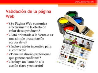 Validación de la página Web ¿Su Página Web comunica efectivamente la oferta de valor de su producto? ¿Está orientada a la Venta o es una simple presentación corporativa? ¿Incluye algún incentivo para el contacto? ¿Tiene un diseño profesional que genere confianza? ¿Incluye un llamado a la acción claro y concreto? www.existaya.com 