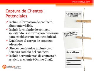 Captura de Clientes Potenciales Incluir información de contacto altamente visible. Incluir formulario de contacto solicitando la información necesaria para establecer un contacto inicial. Establecer el correo de contacto adecuado. Ofrecer contenidos exclusivos o demos a cambio del contacto. Incluir herramientas de contacto o servicio al cliente (Online Chat). www.existaya.com 