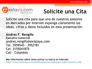 Solicite una cita para que uno de nuestros asesores en Mercadeo por Internet exponga claramente las ideas, cifras y datos incluidos en esta presentación. Andres F. Rengifo  Ejecutivo Comercial andres.rengifo@existaya.com  Tel. 3959543 – 3952181 Cel. 3155041875 Cali - Colombia Más información sobre cómo activar su marca en internet:  http://www.existaya.com/publicidad-mercadeo-en-redes-sociales.php Solicite una Cita www.existaya.com 
