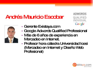 Andrés Mauricio Escobar Gerente Existaya.com Google Adwords Qualified Professional Más de 6 años de experiencia en Mercadeo en Internet. Profesor hora cátedra Universidad Icesi (Mercadeo en Internet y Diseño Web Profesional) 