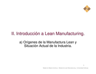 II. Introducción a Lean Manufacturing.
    a) Orígenes de la Manufactura Lean y
       Situación Actual de la Industria.




                                                                                       1
                  Master en Mejora Continua – Modulo de Lean Manufacturing – Universidad Anáhuac
 
