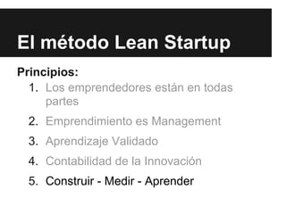 El método Lean Startup
Principios:
  1. Los emprendedores están en todas
     partes
 2. Emprendimiento es Management
 3. Aprendizaje Validado
 4. Contabilidad de la Innovación
 5. Construir - Medir - Aprender
 