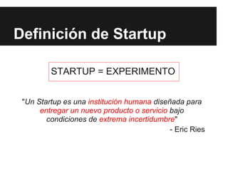 Definición de Startup

         STARTUP = EXPERIMENTO


 "Un Startup es una institución humana diseñada para
      entregar un nuevo producto o servicio bajo
        condiciones de extrema incertidumbre"
                                            - Eric Ries
 