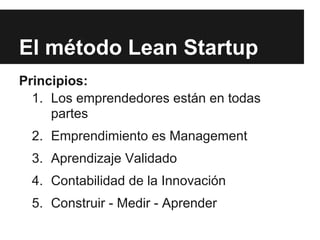 El método Lean Startup
Principios:
  1. Los emprendedores están en todas
     partes
 2. Emprendimiento es Management
 3. Aprendizaje Validado
 4. Contabilidad de la Innovación
 5. Construir - Medir - Aprender
 