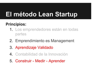 El método Lean Startup
Principios:
  1. Los emprendedores están en todas
     partes
 2. Emprendimiento es Management
 3. Aprendizaje Validado
 4. Contabilidad de la Innovación
 5. Construir - Medir - Aprender
 