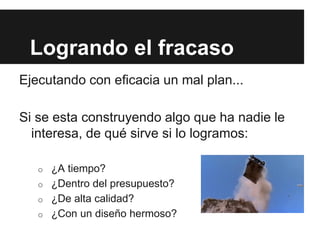 Ejecutando con eficacia un mal plan...
Si se esta construyendo algo que ha nadie le
interesa, de qué sirve si lo logramos:
o ¿A tiempo?
o ¿Dentro del presupuesto?
o ¿De alta calidad?
o ¿Con un diseño hermoso?
Logrando el fracaso
 