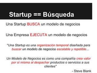 Startup == Búsqueda
Una Startup BUSCA un modelo de negocios
Una Empresa EJECUTA un modelo de negocios
"Una Startup es una organización temporal diseñada para
buscar un modelo de negocios escalable y repetible...
Un Modelo de Negocios es como una compañía crea valor
por sí misma al despachar productos o servicios a sus
clientes"
- Steve Blank
 