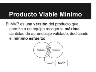 El MVP es una versión del producto que
permite a un equipo recoger la máxima
cantidad de aprendizaje validado, dedicando
el mínimo esfuerzo
Producto Viable Mínimo
Producto Hipotesis
MVP
 