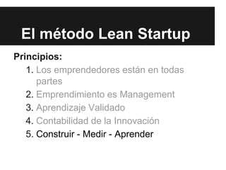 El método Lean Startup
Principios:
1. Los emprendedores están en todas
partes
2. Emprendimiento es Management
3. Aprendizaje Validado
4. Contabilidad de la Innovación
5. Construir - Medir - Aprender
 