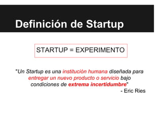 Definición de Startup
STARTUP = EXPERIMENTO
"Un Startup es una institución humana diseñada para
entregar un nuevo producto o servicio bajo
condiciones de extrema incertidumbre"
- Eric Ries
 