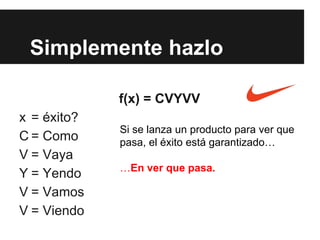 Simplemente hazlo
f(x) = CVYVV
x = éxito?
C = Como
V = Vaya
Y = Yendo
V = Vamos
V = Viendo
Si se lanza un producto para ver que
pasa, el éxito está garantizado…
…En ver que pasa.
 