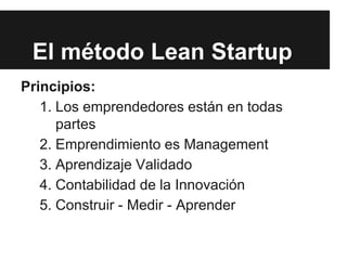 El método Lean Startup
Principios:
1. Los emprendedores están en todas
partes
2. Emprendimiento es Management
3. Aprendizaje Validado
4. Contabilidad de la Innovación
5. Construir - Medir - Aprender
 