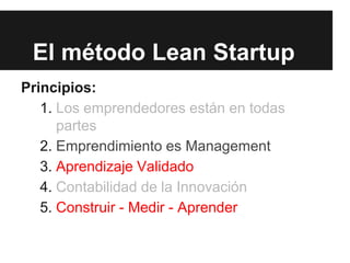 El método Lean Startup
Principios:
1. Los emprendedores están en todas
partes
2. Emprendimiento es Management
3. Aprendizaje Validado
4. Contabilidad de la Innovación
5. Construir - Medir - Aprender
 