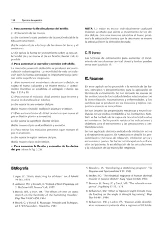 c. Para aumentar la flexión plantar del tobillo.
(1) Colocación de las manos.
(a) Se sostiene la cara posterior de la porción distal de la
tibia con una mano.
(b) Se sujeta el pie a lo largo de las áreas del tarso y el
metatarso.
(2) Se aplica la fuerza del estiramiento sobre la cara an-
terior del pie y se mueve el pie en flexión plantar todo lo
posible.
d. Para aumentar la inversión y eversión del tobillo.
La inversión y eversión del tobillo se producen en la arti-
culación subastragalina. La movilidad de esta articula-
ción (con la fuerza adecuada) es importante para cami-
nar sobre superficies irregulares.
(1) Para aumentar el movimiento de esta articulación, se
sujeta el hueso calcáneo y se mueve medial y lateral-
mente mientras se estabiliza el astrágalo (véanse las
figs. 2.21A y B).
(2) Para estirar el músculo tibial anterior (que invierte y
mueve en dorsiflexión el tobillo).
(a) Se sujeta la cara anterior del pie.
(b) Se mueve el tobillo en flexión plantar y eversión.
(3) Para estirar el músculo tibial posterior (que mueve el
pie en flexión plantar e inversión).
(a) Se sujeta la superficie plantar del pie.
(b) Se mueve el pie en dorsiflexión y eversión.
(4) Para estirar los músculos peroneos (que mueven el
pie en eversión).
(a) Se sujeta la región tarsiana del pie.
(b) Se mueve el pie en inversión.
e. Para aumentar la flexión y extensión de los dedos
del pie (véase la fig. 2.23).
NOTA: Lo mejor es estirar individualmente cualquier
músculo acortado que afecte al movimiento de los de-
dos del pie. Con una mano se estabiliza el hueso proxi-
mal a la articulación tirante y con la otra mano se mueve
la articulación en la dirección deseada.
C. El tronco
Las técnicas de estiramiento para aumentar el movi-
miento de las columnas cervical, dorsal y lumbar pueden
verse en el capítulo 15.
IX. Resumen
En este capítulo se ha procedido a la revisión de las ba-
ses, principios y procedimientos para la aplicación de
técnicas de estiramiento. Se han revisado las causas de
las contracturas de los tejidos blandos relacionadas con
la inmovilización, traumatismos y enfermedades, y los
cambios que se producen en los músculos y tejidos con-
juntivos cuando se inmovilizan.
Se han descrito las propiedades mecánicas y neurofisio-
lógicas de los tejidos contráctiles y no contráctiles. Tam-
bién se ha hablado de la respuesta de estos tejidos a los
estiramientos. Se ha pasado revista a las indicaciones y
objetivos para el estiramiento y las precauciones y con-
traindicaciones.
Se han explicado distintos métodos de inhibición activa
y el estiramiento pasivo. Se ha tratado en detalle los pro-
cedimientos y técnicas de relajación, inhibición activa y
estiramiento pasivo. Se ha hecho hincapié en la coloca-
ción del paciente, la estabilización de las articulaciones
y la colocación de las manos del terapeuta.
154 Ejercicio terapéutico
Bibliografía
1. Agre, JC: “Static stretching for athletes”. Arc d Rehabil
59:561, 1978.
2. Åstrand, PO, y Rodahl, K: Textbook of Work Physiology, ed
2. McGraw-Hill, Nueva York, 1977.
3. Bandy, WB, y Irion, JM: “The effects of time on static
stretch on the flexibility of the hamstring muscles”.
Phys Ther 74:845-850, 1994.
4. Beard, G, y Wood, E: Massage: Principles and Techniques,
ed 3. WB Saunders, Filadelfia, 1981.
5. Beaulieu, JA: “Developing a stretching program”. The
Physician and Sportsmedicine 9:59, 1981.
6. Becker, RO: “The electrical response of human skeletal
muscle to passive stretch”. Surg Forum 10:828, 1960.
7. Benson, H, Beary, JF, y Carol, MP: “The relaxation res-
ponse”. Psychiatry 37:37, 1974.
8. Bohannon, RW: “Effect of repeated eight minute mus-
cle loading on the angle of straight leg raising”. Phys
Ther 64:491, 1984.
9. Bohannon, RW, y Larkin, PA: “Passive ankle dorsifle-
xion increases in patients after a regimen of tilt table:
 