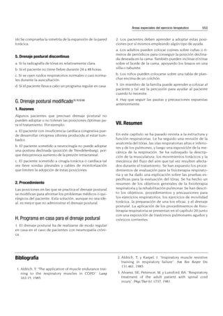 (6) Se comprueba la simetría de la expansión de la pared
torácica.
5. Drenaje postural discontinuo
a. Si la radiografía de tórax es relativamente clara.
b. Si el paciente no tiene fiebre durante 24 a 48 horas.
c. Si se oyen ruidos respiratorios normales o casi norma-
les durante la auscultación.
d. Si el paciente lleva a cabo un programa regular en casa.
G. Drenaje postural modificado16,18,52,60
1. Razones
Algunos pacientes que precisan drenaje postural no
pueden adoptar o no toleran las posiciones óptimas pa-
ra el tratamiento. Por ejemplo:
a. El paciente con insuficiencia cardíaca congestiva pue-
de desarrollar ortopnea (disnea producida al estar tum-
bado).
b. El paciente sometido a neurocirugía no puede adoptar
una postura declinada (posición de Trendelenburg), por-
que ésta provoca aumento de la presión intracraneal.
c. El paciente sometido a cirugía torácica o cardíaca tal
vez lleve sondas pleurales y cables de monitorización
que limiten la adopción de estas posiciones.
2. Procedimiento
Las posiciones en las que se practica el drenaje postural
se modifican para afrontar los problemas médicos o qui-
rúrgicos del paciente. Esta solución, aunque no sea ide-
al, es mejor que no administrar el drenaje postural.
H. Programa en casa para el drenaje postural
1. El drenaje postural ha de realizarse de modo regular
en casa en el caso de pacientes con neumopatía cróni-
ca.
2. Los pacientes deben aprender a adoptar estas posi-
ciones por sí mismos empleando algún tipo de ayuda.
a. Los adultos pueden colocar cojines sobre cuñas o ri-
meros de periódicos para conseguir la posición declina-
da deseada en la cama. También pueden inclinar el tórax
sobre el borde de la cama, apoyando los brazos en una
silla o taburete.
b. Los niños pueden colocarse sobre una tabla de plan-
char encima de un colchón.
3. Un miembro de la familia puede aprender a colocar al
paciente y tal vez la percusión para ayudar al paciente
cuando lo necesite.
4. Hay que seguir las pautas y precauciones expuestas
anteriormente.
VII. Resumen
En este capítulo se ha pasado revista a la estructura y
función respiratorias. Le ha seguido una revisión de la
anatomía del tórax, las vías respiratorias altas e inferio-
res y de los pulmones, y luego una exposición de la me-
cánica de la respiración. Se ha subrayado la descrip-
ción de la musculatura, los movimientos torácicos y la
mecánica del flujo del aire que tal vez resulten afecta-
dos durante el tratamiento. Se han expuesto los proce-
dimientos de evaluación para la fisioterapia respirato-
ria y se ha dado una explicación sobre las pruebas es-
pecíficas para la evaluación del tórax. Se ha hecho un
resumen de los objetivos generales de la fisioterapia
respiratoria y la rehabilitación pulmonar. Se han descri-
to los objetivos, procedimientos y precauciones para
los ejercicios respiratorios, los ejercicios de movilidad
torácica, la preparación de una tos eficaz, y el drenaje
postural. La aplicación de los procedimientos de fisio-
terapia respiratoria se presentan en el capítulo 20 junto
con una exposición de trastornos pulmonares agudos y
crónicos corrientes.
Áreas especiales del ejercicio terapéutico 553
Bibliografía
1. Aldrich, T: “The application of muscle endurance trai-
ning to the respiratory muscles in COPD”. Lung
163:15, 1985.
2. Aldrich, T, y Karpel, J: “Inspiratory muscle resistive
training in respiratory failure”. Am Rev Respir Dis
131:461, 1985.
3. Alvarez, SE, Peterson, M, y Lunsford, BA: “Respiratory
treatment of the adult patient with spinal cord
iniury”. Phys Ther 61:1737, 1981.
 