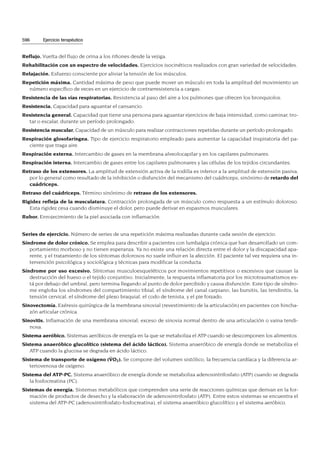 Reflujo. Vuelta del flujo de orina a los riñones desde la vejiga.
Rehabilitación con un espectro de velocidades. Ejercicios isocinéticos realizados con gran variedad de velocidades.
Relajación. Esfuerzo consciente por aliviar la tensión de los músculos.
Repetición máxima. Cantidad máxima de peso que puede mover un músculo en toda la amplitud del movimiento un
número específico de veces en un ejercicio de contrarresistencia a cargas.
Resistencia de las vías respiratorias. Resistencia al paso del aire a los pulmones que ofrecen los bronquiolos.
Resistencia. Capacidad para aguantar el cansancio.
Resistencia general. Capacidad que tiene una persona para aguantar ejercicios de baja intensidad, como caminar, tro-
tar o escalar, durante un período prolongado.
Resistencia muscular. Capacidad de un músculo para realizar contracciones repetidas durante un período prolongado.
Respiración glosofaríngea. Tipo de ejercicio respiratorio empleado para aumentar la capacidad inspiratoria del pa-
ciente que traga aire.
Respiración externa. Intercambio de gases en la membrana alveolocapilar y en los capilares pulmonares.
Respiración interna. Intercambio de gases entre los capilares pulmonares y las células de los tejidos circundantes.
Retraso de los extensores. La amplitud de extensión activa de la rodilla es inferior a la amplitud de extensión pasiva,
por lo general como resultado de la inhibición o disfunción del mecanismo del cuádriceps; sinónimo de retardo del
cuádriceps.
Retraso del cuádriceps. Término sinónimo de retraso de los extensores.
Rigidez refleja de la musculatura. Contracción prolongada de un músculo como respuesta a un estímulo doloroso.
Esta rigidez cesa cuando disminuye el dolor, pero puede derivar en espasmos musculares.
Rubor. Enrojecimiento de la piel asociada con inflamación.
Series de ejercicio. Número de series de una repetición máxima realizadas durante cada sesión de ejercicio.
Síndrome de dolor crónico. Se emplea para describir a pacientes con lumbalgia crónica que han desarrollado un com-
portamiento morboso y no tienen esperanza. Ya no existe una relación directa entre el dolor y la discapacidad apa-
rente, y el tratamiento de los síntomas dolorosos no suele influir en la afección. El paciente tal vez requiera una in-
tervención psicológica y sociológica y técnicas para modificar la conducta.
Síndrome por uso excesivo. Síntomas musculoesqueléticos por movimientos repetitivos o excesivos que causan la
destrucción del hueso o el tejido conjuntivo. Inicialmente, la respuesta inflamatoria por los microtraumatismos es-
tá por debajo del umbral, pero termina llegando al punto de dolor percibido y causa disfunción. Este tipo de síndro-
me engloba los síndromes del compartimiento tibial, el síndrome del canal carpiano, las bursitis, las tendinitis, la
tensión cervical, el síndrome del plexo braquial, el codo de tenista, y el pie forzado.
Sinovectomía. Exéresis quirúrgica de la membrana sinovial (revestimiento de la articulación) en pacientes con hincha-
zón articular crónica.
Sinovitis. Inflamación de una membrana sinovial; exceso de sinovia normal dentro de una articulación o vaina tendi-
nosa.
Sistema aeróbico. Sistemas aeróbicos de energía en la que se metaboliza el ATP cuando se descomponen los alimentos.
Sistema anaeróbico glucolítico (sistema del ácido láctico). Sistema anaeróbico de energía donde se metaboliza el
ATP cuando la glucosa se degrada en ácido láctico.
Sistema de transporte de oxígeno (V
.
O2). Se compone del volumen sistólico, la frecuencia cardíaca y la diferencia ar-
teriovenosa de oxígeno.
Sistema del ATP-PC. Sistema anaeróbico de energía donde se metaboliza adenosintrifosfato (ATP) cuando se degrada
la fosfocreatina (PC).
Sistemas de energía. Sistemas metabólicos que comprenden una serie de reacciones químicas que derivan en la for-
mación de productos de desecho y la elaboración de adenosintrifosfato (ATP). Entre estos sistemas se encuentra el
sistema del ATP-PC (adenosintrifosfato-fosfocreatina), el sistema anaeróbico glucolítico y el sistema aeróbico.
596 Ejercicio terapéutico
 