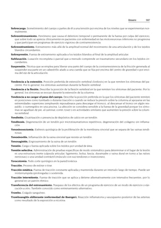 Sobrecarga. Sometimiento del cuerpo o partes de él a una tensión por encima de los niveles que se experimentan nor-
malmente.
Sobreentrenamiento. Fenómeno que causa el deterioro temporal o permanente de la fuerza por culpa del ejercicio,
que sobre todo se aprecia clínicamente en pacientes con enfermedad en las motoneuronas inferiores no progresiva
y que participan en programas de ejercicio vigoroso de contrarresistencia.
Sobreestiramiento. Estiramiento más allá de la amplitud normal del movimiento de una articulación y de los tejidos
blandos circundantes.
Sobrepresión. Fuerza de estiramiento aplicada a los tejidos blandos al final de la amplitud articular.
Subluxación. Luxación incompleta o parcial que a menudo comprende un traumatismo secundario en los tejidos cir-
cundantes.
Suspensión. Técnica que se emplea para liberar una parte del cuerpo de la contrarresistencia de la fricción generada al
suspender esa parte en un cabestrillo atado a una cuerda que se fija por encima del centro de gravedad o por enci-
ma del eje de la articulación.
Tendencia a la extensión. Posición preferida de extensión vertebral (lordosis) en la que remiten los síntomas del pa-
ciente. Por lo general, los síntomas aumentan durante la flexión vertebral.
Tendencia a la flexión. Describe la posición de la flexión vertebral en la que remiten los síntomas del paciente. Por lo
general, los síntomas se evocan durante la extensión de la columna.
Tendencia a no cargar el peso del cuerpo. Describe la posición preferida en la que los síntomas del paciente remiten
en posiciones como tumbado o durante tracción o cuando se reduce la presión sobre la columna al apoyarse en las
extremidades superiores (empleando reposabrazos para descargar el tronco), al descansar el tronco en algún res-
paldo, o sumergidos en una piscina. La afección se considera sensible a la fuerza de la gravedad porque los sínto-
mas se agudizan de pie, al caminar, correr, toser o en actividades similares que aumenten la presión sobre la colum-
na vertebral.
Tendinitis. Cicatrización o presencia de depósitos de calcio en un tendón.
Tendinosis. Degeneración de un tendón por microtraumatismos repetitivos; degeneración del colágeno sin inflama-
ción.
Tenosinovectomía. Exéresis quirúrgica de la proliferación de la membrana sinovial que se separa de las vainas tendi-
nosas.
Tenosinovitis. Inflamación de la vaina sinovial que reviste un tendón.
Tenovaginitis. Engrosamiento de la vaina de un tendón.
Tensión. Carga o fuerza aplicada sobre los tejidos por unidad de área.
Tensión selectiva. Administración de pruebas específicas de modo sistemático para determinar si el lugar de la lesión
es una estructura inerte (cápsula articular, ligamento, bolsa, fascia, duramadre o vaina dural en torno a las raíces
nerviosas) o una unidad contráctil (músculo con sus tendones e inserciones).
Toracotomía. Todo corte quirúrgico en la pared torácica.
Tracción. Proceso de estirar o tirar.
Tracción estática. Fuerza de tracción constante aplicada y mantenida durante un intervalo largo de tiempo. Puede ser
ininterrumpida (prolongada) o sostenida.
Tracción intermitente. Fuerza de tracción que se aplica y detiene alternativamente con intervalos frecuentes, por lo
general en un patrón rítmico.
Transferencia del entrenamiento. Traspaso de los efectos de un programa de ejercicio de un modo de ejercicio o eje-
cución a otro. También conocido como entrenamiento alternativo.
Trombo. Coágulo sanguíneo.
Tromboangitis obliterante (enfermedad de Buerger). Reacción inflamatoria y vasospasmo posterior de las arterias
como resultado de la exposición a nicotina.
Glosario 597
 