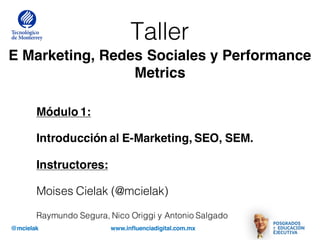 @mcielak www.influenciadigital.com.mx
Taller
E Marketing, Redes Sociales y Performance
Metrics
Módulo 1:
Introducción al E-Marketing, SEO, SEM.
Instructores:
Moises Cielak (@mcielak)
Raymundo Segura, Nico Origgi y Antonio Salgado
 