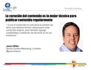 @mcielak www.influenciadigital.com.mx
#GoogleAcademies
La curacióndel contenido es la mejor técnica para
publicarcontenido regularmente
“ Curar el contenido no solo alivia la presión de
tener que dedicar tiempo valioso para crear
contenido original, pero también agrega
credibilidad y validaciòn de terceros al ver tus
esfuerzos.”
Jason Miller
Senior Content Marketing, Linkedin
@jasonmilerca
 