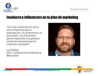 @mcielak www.influenciadigital.com.mx
#GoogleAcademies
Involucraa influencersen tu plan de marketing
“Co crear contenido útil con tu
comunidad incentiva la
participaciòn, el compromiso y la
promociòn. Los influencers
ganan exposiciòn y tu ganaras
contenido relevante que los
inspirará a compartir”.
Leo Odden
CEO, TopRank Online Marketing
@leeodden
 