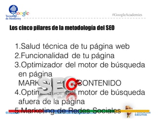 @mcielak www.influenciadigital.com.mx
#GoogleAcademies
Los cinco pilares de la metodología del SEO
1.Salud técnica de tu página web
2.Funcionalidad de tu página
3.Optimizador del motor de búsqueda
en página
MARKETING DE CONTENIDO
4.Optimizador del motor de búsqueda
afuera de la página
5.Marketing de Redes Sociales
 