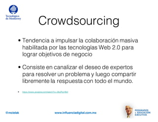 @mcielak www.influenciadigital.com.mx
Crowdsourcing
• Tendencia a impulsar la colaboración masiva
habilitada por las tecnologías Web 2.0 para
lograr objetivos de negocio
• Consiste en canalizar el deseo de expertos
para resolver un problema y luego compartir
libremente la respuesta con todo el mundo.
• https://www.youtube.com/watch?v=-38uPkyH9vI
 
