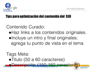 @mcielak www.influenciadigital.com.mx
#GoogleAcademies
Tips paraoptimización del contenido del SEO
Contenido Curado:
●Haz links a los contenidos originales.
●Incluye un intro y final originales;
agrega tu punto de vista en el tema
Tags Meta:
●Título (50 a 60 caracteres)
●Descripción (150-160 caracteres)
 