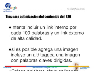 @mcielak www.influenciadigital.com.mx
#GoogleAcademies
Tips paraoptimización del contenido del SEO
●Intenta incluir un link interno por
cada 100 palabras y un link externo
de alta calidad.
●si es posible agrega una imagen
incluye un alt/ taggea una imagen
con palabras claves dirigidas.
●Coloca palabras clave aplicando
 