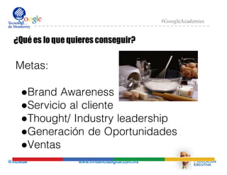 @mcielak www.influenciadigital.com.mx
#GoogleAcademies
¿Qué es lo que quieres conseguir?
Metas:
●Brand Awareness
●Servicio al cliente
●Thought/ Industry leadership
●Generación de Oportunidades
●Ventas
 