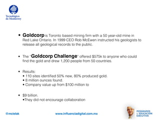 @mcielak www.influenciadigital.com.mx
• Goldcorpis Toronto based mining firm with a 50 year-old mine in
Red Lake Ontario. In 1999 CEO Rob McEwen instructed his geologists to
release all geological records to the public.
• The “Goldcorp Challenge” offered $575k to anyone who could
find the gold and drew 1,200 people from 50 countries.
• Results:
• 110 sites identified 50% new, 80% produced gold.
• 8 million ounces found.
• Company value up from $100 million to
• $9 billion.
•They did not encourage collaboration
 