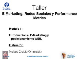 @mcielak www.influenciadigital.com.mx
Taller
E Marketing, Redes Sociales y Performance
Metrics
Modulo 1:
Introducción al E-Marketing y
posicionamientoWEB.
Instructor:
Moises Cielak (@mcielak)
 