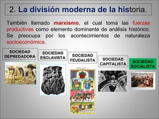 2.  La división moderna de la his toria. SOCIEDAD DEPREDADORA SOCIEDAD ESCLAVISTA SOCIEDAD FEUDALISTA SOCIEDAD CAPITALISTA También llamado  marxismo , el cual toma las  fuerzas productivas  como elemento dominante de análisis histórico. Se preocupa por los acontecimientos de naturaleza  socioeconómica . SOCIEDAD SOCIALISTA 