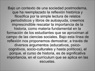 Bajo un contexto de una sociedad postmoderna, que ha reemplazado la reflexión histórica y filosófica por la simple lectura de relatos periodísticos y libros de autoayuda, creemos imprescindible rescatar la importancia de la historia, como materia fundamental en la formación de los estudiantes que se aproximan al campo de las ciencias sociales. Bajo esta línea de reflexión nos proponemos demostrar, a través de diversos argumentos (educativos, psico-cognitivos, socio-culturales y hasta políticos), el porque, el curso de historia, es de significativa importancia, en el currículum que se aplica en las escuelas. 